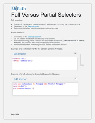 Page | 164
Full Versus Partial Selectors
Full selectors:
 Contain all the elements needed to identify a UI element, including the top-level window
 Generated by the Basic recorder
 Recommended when switching between multiple windows
Partial selectors:
 Generated by the Desktop recorder
 Do not contain information about the top-level window
 Activities containing partial selectors are enclosed in a container (Attach Browser or Attach
Window) that contains a full selector of the top-level window
 Recommended when performing multiple actions in the same window
Example of a partial selector for the editable panel in Notepad:
Example of a full selector for the editable panel in Notepad:
 
