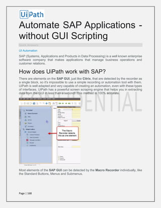 Page | 168
Automate SAP Applications -
without GUI Scripting
Quick Answers
UI Automation
SAP (Systems, Applications and Products in Data Processing) is a well known enterprise
software company that makes applications that manage business operations and
customer relations.
How does UiPath work with SAP?
There are elements on the SAP GUI, just like Citrix, that are detected by the recorder as
a single block, so it's impossible to use a simple recording or automation tool with them.
UiPath is well adapted and very capable of creating an automation, even with these types
of interfaces. UiPath has a powerful screen scraping engine that helps you in extracting
data from the GUI in less than a second! This method is 100% accurate.
Most elements of the SAP GUI can be detected by the Macro Recorder individually, like
the Standard Buttons, Menus and Submenus.
 