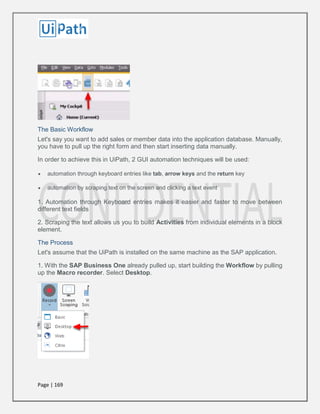 Page | 169
The Basic Workflow
Let's say you want to add sales or member data into the application database. Manually,
you have to pull up the right form and then start inserting data manually.
In order to achieve this in UiPath, 2 GUI automation techniques will be used:
 automation through keyboard entries like tab, arrow keys and the return key
 automation by scraping text on the screen and clicking a text event
1. Automation through Keyboard entries makes it easier and faster to move between
different text fields
2. Scraping the text allows us you to build Activities from individual elements in a block
element.
The Process
Let's assume that the UiPath is installed on the same machine as the SAP application.
1. With the SAP Business One already pulled up, start building the Workflow by pulling
up the Macro recorder. Select Desktop.
 