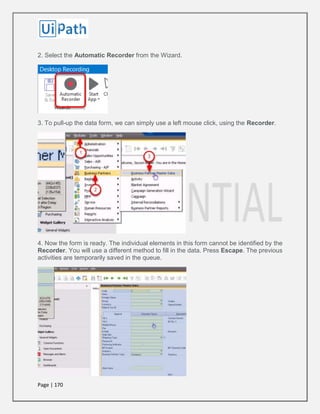 Page | 170
2. Select the Automatic Recorder from the Wizard.
3. To pull-up the data form, we can simply use a left mouse click, using the Recorder.
4. Now the form is ready. The individual elements in this form cannot be identified by the
Recorder. You will use a different method to fill in the data. Press Escape. The previous
activities are temporarily saved in the queue.
 