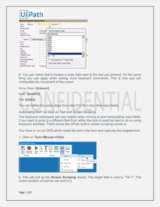 Page | 172
8. You can notice that it creates a code right next to the text you entered. It's the same
thing you can apply when adding more keyboard commands. This is how you can
manipulate the movement of the cursor:
Arrow Down: [k(down)]
Enter: [k(enter)]
Tab: [k(tab)]
You can follow the same steps from step 5 to fill in any other input fields.
Automating SAP via Click on Text and Screen Scraping
The keyboard commands are very helpful when moving to and manipulating input fields.
If you want to jump to a different field from within the form it could be hard to do so using
keyboard activities. That's where the UiPath built-in screen scraping comes in.
You have to run an OCR which reads the text in the form and captures the targeted text.
1. Click on Text->Mouse->Click.
2. This will pull up the Screen Scraping wizard. The target field is next to "Tel 1". The
cursor position should be set next to it.
 