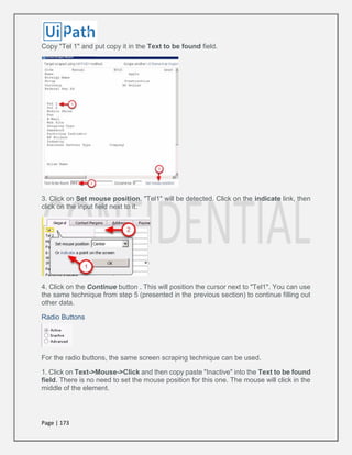 Page | 173
Copy "Tel 1" and put copy it in the Text to be found field.
3. Click on Set mouse position. "Tel1" will be detected. Click on the indicate link, then
click on the input field next to it.
4. Click on the Continue button . This will position the cursor next to "Tel1". You can use
the same technique from step 5 (presented in the previous section) to continue filling out
other data.
Radio Buttons
For the radio buttons, the same screen scraping technique can be used.
1. Click on Text->Mouse->Click and then copy paste "Inactive" into the Text to be found
field. There is no need to set the mouse position for this one. The mouse will click in the
middle of the element.
 