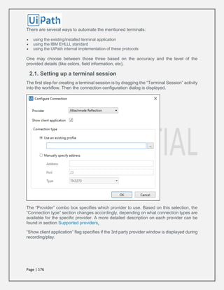 Page | 176
There are several ways to automate the mentioned terminals:
 using the existing/installed terminal application
 using the IBM EHLLL standard
 using the UiPath internal implementation of these protocols
One may choose between those three based on the accuracy and the level of the
provided details (like colors, field information, etc).
2.1. Setting up a terminal session
The first step for creating a terminal session is by dragging the “Terminal Session” activity
into the workflow. Then the connection configuration dialog is displayed.
The “Provider” combo box specifies which provider to use. Based on this selection, the
“Connection type” section changes accordingly, depending on what connection types are
available for the specific provider. A more detailed description on each provider can be
found in section Supported providers.
“Show client application” flag specifies if the 3rd party provider window is displayed during
recording/play.
 