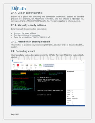 Page | 177
2.1.1. Use an existing profile
Browse to a profile file containing the connection information, specific to selected
provider. For example, for Attachmate Reflection, one may choose a rd5x/rd3x file,
corresponding to a TN5250/TN3270 profile file. The same applies to other providers.
2.1.2. Manually specify address
Enter manually the connection parameters:
 Address : the server address
 Port: the port to use for connection
 Type: the terminal type: TN3270, TN5250 or VT
2.1.3. Attach to an existing session
This method is available only when using IBM EHLL standard and it is described in EHLL
section.
2.2. Recording wizard
After specifying connection parameters the UiPath Terminal Wizard is automatically
started.
 