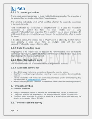 Page | 178
2.2.1. Screen organization
The terminal screen is organized in fields, highlighted in orange color. The properties of
the selected field are displayed the Field Properties pane.
There are two methods by which UiPath identifies a field on the screen: by coordinates
or by visual elements.
Field identification by coordinates is straightforward, as it uses the row/column
coordinates to located the field. The more reliable way is using
LabeledBy/FollowedBy/Index properties. This is useful in case a screen changes a bit
and the coordinates are not valid anymore, however, the text before/after a field is usually
the same.
In the above picture, the selected field is “PUB1” and it is labeled by “System name:”.
Index property is used when there are multiple fields with the same
LabeledBy/FollowedBy property, like in a table.
2.2.2. Field Properties pane
The properties of the selected field are displayed the Field Properties pane. It includesthe
coordinates (row/column), LabeledBy/FollowedBy/Index properties, the text value and a
flag indicating if the field is editable or not.
2.2.3. Recorded Actions pane
This pane containsthe list of recorded actions (auto generated activities).
2.2.4. Available commands
 Save & Exit: stops the terminal connection and saves the recorded actions
 Stop/Start (recording): temporarily stops recording, in case some actions do not need to be
recorded
 Actions commands: each of these are commands generates a specific terminal activity; they
are described in a Terminal activities section
 Refresh: used to perform a full refresh of the terminal screen (used only for testing/validation)
3. Terminal activities
3.1. Common properties
 DelayMS: represents the time to wait after the activity executed; value is in milliseconds
 TimeoutMS: specifies the time to wait for the activity to execute; value is in milliseconds
 WaitType: allows specifying if the terminal should be in a ready state when executing the
activity; recommended value is “READY”
3.2. Terminal Session activity
 