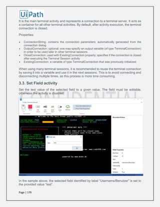 Page | 179
It is the main terminal activity and represents a connection to a terminal server. It acts as
a container for all other terminal activities. By default, after activity execution, the terminal
connection is closed.
Properties:
 ConnectionString: contains the connection parameters; automatically generated from the
connection dialog
 OutputConnection: optional, one may specify an output variable (of type TerminalConnection)
in order to be used later in other terminal sessions
 CloseConnection: used with ExistingConnection property; specifies if the connection is closed
after executing the Terminal Session activity
 ExistingConnection: a variable of type TerminalConnection that was previously initialized
When using many terminal sessions, it is recommended to reuse the terminal connection
by saving it into a variable and use it in the next sessions. This is to avoid connecting and
disconnecting multiple times, as this process is more time consuming.
3.3. Set Field activity
Set the text value of the selected field to a given value. The field must be editable,
otherwise the activity is disabled.
In the sample above, the selected field identified by label “Username/Benutzer” is set to
the provided value “test”.
 