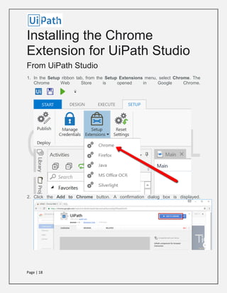 Page | 18
Installing the Chrome
Extension for UiPath Studio
From UiPath Studio
1. In the Setup ribbon tab, from the Setup Extensions menu, select Chrome. The
Chrome Web Store is opened in Google Chrome.
2. Click the Add to Chrome button. A confirmation dialog box is displayed.
 