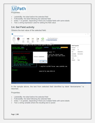 Page | 180
Properties:
 LabeledBy: the label before the selected field
 FollowedBy: the label following the selected field
 Index: 1 or greater, depending if there are multiple fields with same labels
 Text: a string expression used for setting the field value
3.4. Get Field activity
Obtains the text value of the selected field.
In the sample above, the text from selected field identified by label “devicename:” is
returned.
Properties:
 LabeledBy: the label before the selected field
 FollowedBy: the label following the selected field
 Index: 1 or greater, depending if there are multiple fields with same labels
 Text: a string variable where the resulting text is saved
 