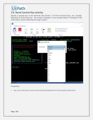 Page | 182
3.6. Send Control Key activity
Sends a special key to the terminal, like (Enter), F1-F24 functional keys, etc. Usually,
following a control key like , the screen changes. In the sample below it changes to the
information screen following the login screen.
Properties:
 Key: the control key to send to the terminal (selected from the provided combo box)
 