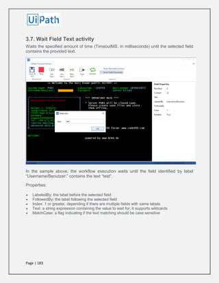 Page | 183
3.7. Wait Field Text activity
Waits the specified amount of time (TimeoutMS, in milliseconds) until the selected field
contains the provided text.
In the sample above, the workflow execution waits until the field identified by label
“Username/Benutzer:” contains the text “test”.
Properties:
 LabeledBy: the label before the selected field
 FollowedBy: the label following the selected field
 Index: 1 or greater, depending if there are multiple fields with same labels
 Text: a string expression containing the value to wait for; it supports wildcards
 MatchCase: a flag indicating if the text matching should be case sensitive
 