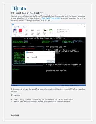 Page | 184
3.8. Wait Screen Text activity
Waits the specified amount of time (TimeoutMS, in milliseconds) until the screen contains
the provided text. It is very similar to Wait Field Text activity, except it searches the entire
screen instead of being limited to a specific field.
In the sample above, the workflow execution waits until the text “code400” is found on the
screen.
Properties:
 Text: a string expression containing the value to wait for; it supports wildcards
 MatchCase: a flag indicating if the text matching should be case sensitive
 