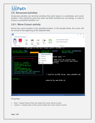 Page | 185
3.9. Advanced activities
Advanced activities are terminal activities that work based on coordinates and cursor
location. They should be used only when the field’s positions do not change, in order to
ensure a successful workflow run.
3.9.1. Move Cursor activity
Moves the cursor position to the specified location. In the sample below, the cursor will
be moved at the beginning of the selected field.
Properties:
 Row: 1-based index of the row where the cursor will be moved
 Column: 1-based index of the column where the cursor will be moved
 