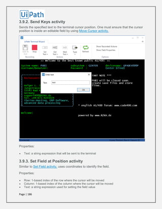 Page | 186
3.9.2. Send Keys activity
Sends the specified text to the terminal cursor position. One must ensure that the cursor
position is inside an editable field by using Move Cursor activity.
Properties:
 Text: a string expression that will be sent to the terminal
3.9.3. Set Field at Position activity
Similar to Set Field activity, uses coordinates to identify the field.
Properties:
 Row: 1-based index of the row where the cursor will be moved
 Column: 1-based index of the column where the cursor will be moved
 Text: a string expression used for setting the field value
 