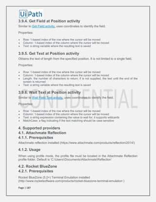 Page | 187
3.9.4. Get Field at Position activity
Similar to Get Field activity, uses coordinates to identify the field.
Properties:
 Row: 1-based index of the row where the cursor will be moved
 Column: 1-based index of the column where the cursor will be moved
 Text: a string variable where the resulting text is saved
3.9.5. Get Text at Position activity
Obtains the text of length from the specified position. It is not limited to a single field.
Properties:
 Row: 1-based index of the row where the cursor will be moved
 Column: 1-based index of the column where the cursor will be moved
 Length: the number of characters to return; if is not supplied, the text until the end of the
screen is returned
 Text: a string variable where the resulting text is saved
3.9.6. Wait Text at Position activity
Similar to Wait Field Text activity, uses coordinates to identify the field.
Properties:
 Row: 1-based index of the row where the cursor will be moved
 Column: 1-based index of the column where the cursor will be moved
 Text: a string expression containing the value to wait for; it supports wildcards
 MatchCase: a flag indicating if the text matching should be case sensitive
4. Supported providers
4.1. Attachmate Reflection
4.1.1. Prerequisites
Attachmate reflection installed (https://www.attachmate.com/products/reflection/2014/)
4.1.2. Usage
When using profile mode, the profile file must be located in the Attachmate Reflection
profile folder. Default is ‘C:UsersDocumentsAttachmateReflection’
4.2. Rocket BlueZone
4.2.1. Prerequisites
Rocket BlueZone (5.2+) Terminal Emulation installed
(http://www.rocketsoftware.com/products/rocket-bluezone-terminal-emulation )
 