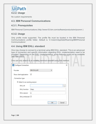 Page | 188
4.2.2. Usage
No custom requirements
4.3. IBM Personal Communications
4.3.1. Prerequisites
IBM Personal Communications (http://www-03.ibm.com/software/products/en/pcomm )
4.3.2. Usage
Only profile mode supported. The profile file must be located in the IBM Personal
Communications profile folder. Default is ‘C:UsersAppDataRoamingIBMPersonal
Communications’
4.4. Using IBM EHLL standard
One may choose to connect to a terminal using IBM EHLL standard. This is an advanced
type of connection and specific information regarding EHLL implementation need to be
provided. Depending on the EHLL implementation, some features could not be available
(like field color).
One can only attach to an existing terminal session using this method.
 