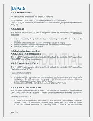 Page | 189
4.4.1. Prerequisites
An emulator that implements the EHLLAPI standard
(http://www-01.ibm.com/support/knowledgecenter/api/content/nl/en-
us/SSEQ5Y_5.9.0/com.ibm.pcomm.doc/books/html/emulator_programming07.htm#Hea
der_16 )
4.4.2. Usage
The terminal emulator window should be opened before the connection (see Application
specifics)
 In connection dialog the path to the DLL implementing the EHLLAPI standard must be
specified
 The EHLL function should be changed accordingly (usually is ‘hllapi’)
 The session name should be the session short name of the previously opened
 The Show client application has no effect
4.4.3. Application specifics
4.4.3.1. IBM implementation
The EHLLAPI implementation dll is ‘pcshll32.dll’; default, it is located in ‘C:Program Files
(x86)IBMPersonal Communications’.
4.4.3.2. Attachmate Extra
The EHLLAPI implementation dll is ‘pcshll32.dll’; default, it is located in ‘C:Program Files
(x86)AttachmateEXTRA!’.
Requirements/limitations:
 In Attachmate Extra application, one must associate a session short name letter with a profile
file (Options -> Global Preferences -> Advanced -> HLLAPI shortname); this letter will be used
in terminal session connection dialog (UiPath Studio)
 The session must NOT be started when connecting from UiPath Studio
4.4.3.3. Micro Focus Rumba
The EHLLAPI implementation dll is ehlapi32.dll’; default, it is located in ‘C:Program Files
(x86)Micro FocusRUMBASystem’. The Ehll Enhanced checkbox should be unchecked.
Requirements/limitations:
 In Micro Focus Rumba Desktop application one must associate a session short name letter
(Options -> API… -> Identification ->Session Short Name). Also, must check the classic
HLLAPI data structure (Options -> API… -> Configuration -> Classic HLLAPI data structure).
 