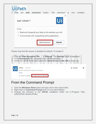 Page | 19
3. Click the Add extension button. The extension is now installed.
Please note that file access is disabled by default. To enable it:
1. Click the Side Navigation Bar > Settings. The Settings page is displayed.
2. In the Extensions tab, navigate to the UiPath extension.
3. Under the UiPath Extension, select the Allow access to file URLs check box.
From the Command Prompt
1. Click the Windows Start button and type cmd in the search field.
2. Right click on Command Prompt and run it as administrator.
3. Change the directory to the UiPath installation folder (cd C:Program Files
(x86)UiPath StudioUiPath).
 