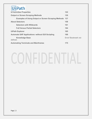 Page | 2
UI Activities Properties 122
Output or Screen Scraping Methods 130
Examples of Using Output or Screen Scraping Methods 137
About Selectors 158
Selectors with Wildcards 161
Full Versus Partial Selectors 164
UiPath Explorer 165
Automate SAP Applications -without GUI Scripting 168
Knowledge Base Error! Bookmark not
defined.
Automating Terminals and Mainframes 175
 