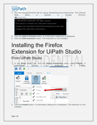 Page | 20
4. Run the SetupExtensions file by typing SetupExtensions.exe/chrome. The Chrome
Web Store is opened in Google Chrome.
5. Click the Add to Chrome button. A confirmation dialog box is displayed.
6. Click the Add extension button. The extension is now installed.
Installing the Firefox
Extension for UiPath Studio
From UiPath Studio
1. In the Setup ribbon tab, from the Setup Extensions menu, select Firefox. A
confirmation pop-up is displayed in Firefox.
2. Click the Install button. A confirmation dialog box is displayed. The extension is now
installed.
 