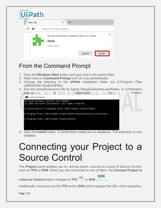 Page | 21
From the Command Prompt
1. Click the Windows Start button and type cmd in the search field.
2. Right click on Command Prompt and run it as administrator.
3. Change the directory to the UiPath installation folder (cd C:Program Files
(x86)UiPath StudioUiPath).
4. Run the SetupExtensions file by typing SetupExtensions.exe/firefox. A confirmation
pop-up is displayed in Firefox.
5. Click the Install button. A confirmation dialog box is displayed. The extension is now
installed.
Connecting your Project to a
Source Control
The Project panel enables you to, among others, connect to a type of Source Control,
such as TFS or SVN. When you are connected to one of them, the Connect Project to
a Source Control button changes to TFS or SVN .
Additionally, hovering over the TFS and/or SVN button displays the URL of the repository.
 