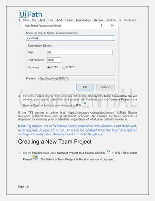 Page | 24
3. Click the Add The Add Team Foundation Server window is displayed.
4. Fill in the details of your TFS and click OK. In the Connect to Team Foundation Server
window, your team’s collections and projects are available and the Connect Project to a
Source Control button is now changed to TFS .
If the TFS server is online (e.g. https://<account>.visualstudio.com) UiPath Studio
requests authentication with a Microsoft account. An Internet Explorer window is
displayed for entering your credentials, regardless of what your default browser is.
Note: By default, on all Windows Server machines, this window is not displayed,
as it requires JavaScript to run. This can be enabled from the Internet Explorer
settings (Security tab > Custom Level > Enable Scripting).
Creating a New Team Project
1. On the Project panel, click Connect Project to a Source Control > TFS > New Team
Project . The Select a Team Project Collection window is displayed.
 