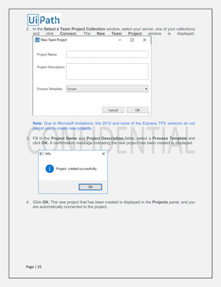 Page | 25
2. In the Select a Team Project Collection window, select your server, one of your collections
and click Connect. The New Team Project window is displayed.
Note: Due to Microsoft limitations, the 2015 and none of the Express TFS versions do not
permit you to create new projects.
3. Fill in the Project Name and Project Description fields, select a Process Template and
click OK. A confirmation message indicating the new project has been created is displayed.
4. Click OK. The new project that has been created is displayed in the Projects panel, and you
are automatically connected to the project.
 