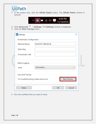 Page | 28
1. In the system tray, click the UiPath Robot button. The UiPath Robot window is
opened.
2. Click Advanced > Settings. The Settings window is displayed.
3. Click the Start Tracing button.
4. Run the workflow that you want to trace.
 