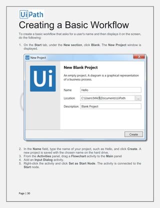 Page | 30
Creating a Basic Workflow
To create a basic workflow that asks for a user's name and then displays it on the screen,
do the following:
1. On the Start tab, under the New section, click Blank. The New Project window is
displayed.
2. In the Name field, type the name of your project, such as Hello, and click Create. A
new project is saved with the chosen name on the hard drive.
3. From the Activities panel, drag a Flowchart activity to the Main panel
4. Add an Input Dialog activity.
5. Right-click the activity and click Set as Start Node. The activity is connected to the
Start node.
 