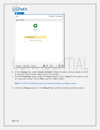Page | 31
6. On the Design tab, select Create Variable > Text to create a string variable in which
to store the user’s name, called name, for example.
7. On the Properties panel, under the Input section, add a Label for the activity, such
as "Type your name," and a Title, such as "Hello, world!.".
Note: In UiPath, all strings have to be placed between quotation marks.
8. Under the Output section, in the Result field, add the variable created at step 5.
 