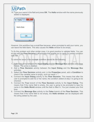 Page | 35
14.Type your name in the field and press OK. The Hello window with the name previously
added is displayed.
However, this workflow has a small flaw because, when prompted to add your name, you
can leave the field blank. This also causes the Hello window to be empty.
To fix this problem and other similar ones, it is good practice to validate fields. You can
do this with the Flow Decision or If activities that enable you to verify if a certain condition
was met.
To solve the issue in the example workflow above, do the following:
1. Select the arrow between the Input Dialog and the Message Box activities and press
Delete. The arrow is deleted.
2. Add a Flow Decision activity between the Input Dialog and the Message Box
activities.
3. Select the Flow Decision activity and, in the Properties panel, add a Condition to
check if the variable name is empty, such as name = “”.
4. Connect the Input Dialog activity to the Flow Decision. This means that after the
user is prompted to add his or her name, the condition added at step 3 is going to be
checked.
5. Connect the True branch of the Flow Decision activity to the Input Dialog. This
means that if the name field is empty, the user is going to be prompted to type his
name in the Hello World window until the field is filled in. You just created your first
loop.
6. Connect the Message Box activity to the False branch of the Flow Decision. This
means that if the name field is not empty, the Hello window can be displayed with
the string added by the user.
 