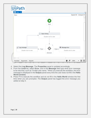 Page | 38
4. Select the Log Message. The Properties panel is updated accordingly.
5. From the Level list, select Error, and in the Message field type what error message
to be returned, such as “Invalid user name.” When you execute the workflow, the error
message is displayed in the Output panel every time the user does not fill in the Hello
World window.
6. Press F5 to execute the workflow and do not fill in the Hello World window the first
time when you are prompted. The Output panel has logged the error message you
added at step 5.
 