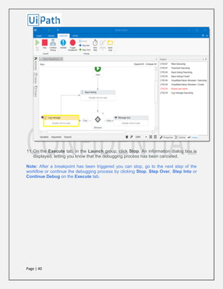 Page | 40
11.On the Execute tab, in the Launch group, click Stop. An information dialog box is
displayed, letting you know that the debugging process has been canceled.
Note: After a breakpoint has been triggered you can stop, go to the next step of the
workflow or continue the debugging process by clicking Stop, Step Over, Step Into or
Continue Debug on the Execute tab.
 