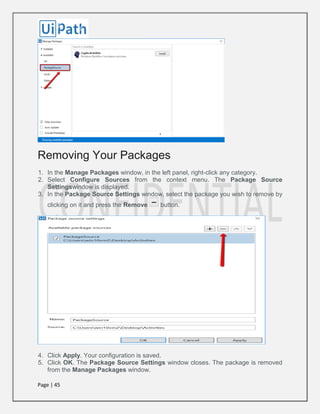 Page | 45
Removing Your Packages
1. In the Manage Packages window, in the left panel, right-click any category.
2. Select Configure Sources from the context menu. The Package Source
Settingswindow is displayed.
3. In the Package Source Settings window, select the package you wish to remove by
clicking on it and press the Remove button.
4. Click Apply. Your configuration is saved.
5. Click OK. The Package Source Settings window closes. The package is removed
from the Manage Packages window.
 