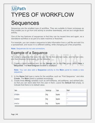 Page | 46
TYPES OF WORKFLOW
Sequences
Sequences are the smallest type of workflow. They are suitable to linear processes as
they enable you to go from one activity to another seamlessly, and act as a single block
activity.
One of the key features of sequences is that they can be reused time and again, as a
standalone workflow or as part of a state machine or flowchart.
For example, you can create a sequence to take information from a .pdf file and add it to
a spreadsheet, and reuse it in a different setting, while changing just a few properties.
Note: Sequences do not use connectors.
Example of a Sequence
To create a sequence that asks the user for his first and last name, and his hair color,
and then displays his answers, do the following:
1. Create a blank workflow and, on the Design tab, in the File group, select New >
Sequence. The New Diagram window is displayed.
Note: You can also add a Sequence activity to the Main panel to create a new
sequence.
2. In the Name field type a name for the workflow, such as “First Sequence,” and click
Create. The Main panel is updated accordingly.
3. Create three String variables such as strFirstName, strLastName, and strHairColor,
so that you can store data from the user in them. Leave the Default field empty, to
indicate that there is no default value.
 