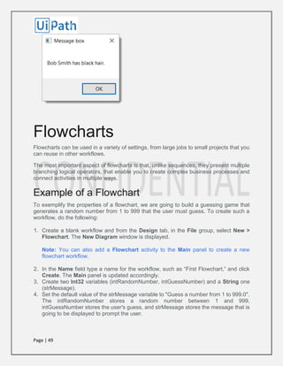Page | 49
Flowcharts
Flowcharts can be used in a variety of settings, from large jobs to small projects that you
can reuse in other workflows.
The most important aspect of flowcharts is that, unlike sequences, they present multiple
branching logical operators, that enable you to create complex business processes and
connect activities in multiple ways.
Example of a Flowchart
To exemplify the properties of a flowchart, we are going to build a guessing game that
generates a random number from 1 to 999 that the user must guess. To create such a
workflow, do the following:
1. Create a blank workflow and from the Design tab, in the File group, select New >
Flowchart. The New Diagram window is displayed.
Note: You can also add a Flowchart activity to the Main panel to create a new
flowchart workflow.
2. In the Name field type a name for the workflow, such as “First Flowchart,” and click
Create. The Main panel is updated accordingly.
3. Create two Int32 variables (intRandomNumber, intGuessNumber) and a String one
(strMessage).
4. Set the default value of the strMessage variable to "Guess a number from 1 to 999.0".
The intRandomNumber stores a random number between 1 and 999,
intGuessNumber stores the user's guess, and strMessage stores the message that is
going to be displayed to prompt the user.
 