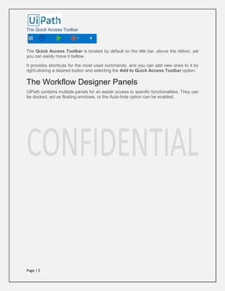 Page | 5
The Quick Access Toolbar
The Quick Access Toolbar is located by default on the title bar, above the ribbon, yet
you can easily move it bellow.
It provides shortcuts for the most used commands, and you can add new ones to it by
right-clicking a desired button and selecting the Add to Quick Access Toolbar option.
The Workflow Designer Panels
UiPath contains multiple panels for an easier access to specific functionalities. They can
be docked, act as floating windows, or the Auto-hide option can be enabled.
 
