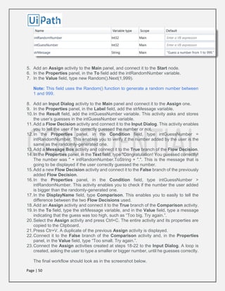 Page | 50
5. Add an Assign activity to the Main panel, and connect it to the Start node.
6. In the Properties panel, in the To field add the intRandomNumber variable.
7. In the Value field, type new Random().Next(1,999).
Note: This field uses the Random() function to generate a random number between
1 and 999.
8. Add an Input Dialog activity to the Main panel and connect it to the Assign one.
9. In the Properties panel, in the Label field, add the strMessage variable.
10.In the Result field, add the intGuessNumber variable. This activity asks and stores
the user’s guesses in the intGuessNumber variable.
11.Add a Flow Decision activity and connect it to the Input Dialog. This activity enables
you to tell the user if he correctly guessed the number or not.
12.In the Properties panel, in the Condition field, type intGuessNumber =
intRandomNumber. This enables you to verify if the number added by the user is the
same as the randomly-generated one.
13.Add a Message Box activity and connect it to the True branch of the Flow Decision.
14.In the Properties panel, in the Text field, type "Congratulation! You guessed correctly!
The number was " + intRandomNumber.ToString + ".". This is the message that is
going to be displayed if the user correctly guessed the number.
15.Add a new Flow Decision activity and connect it to the False branch of the previously
added Flow Decision.
16.In the Properties panel, in the Condition field, type intGuessNumber >
intRandomNumber. This activity enables you to check if the number the user added
is bigger than the randomly-generated one.
17.In the DisplayName field, type Comparison. This enables you to easily to tell the
difference between the two Flow Decisions used.
18.Add an Assign activity and connect it to the True branch of the Comparison activity.
19.In the To field, type the strMessage variable, and in the Value field, type a message
indicating that the guess was too high, such as “Too big. Try again.”.
20.Select the Assign activity and press Ctrl+C. The entire activity and its properties are
copied to the Clipboard.
21.Press Ctr+V. A duplicate of the previous Assign activity is displayed.
22.Connect it to the False branch of the Comparison activity and, in the Properties
panel, in the Value field, type “Too small. Try again.”.
23.Connect the Assign activities created at steps 18-22 to the Input Dialog. A loop is
created, asking the user to type a smaller or bigger number, until he guesses correctly.
The final workflow should look as in the screenshot below.
 