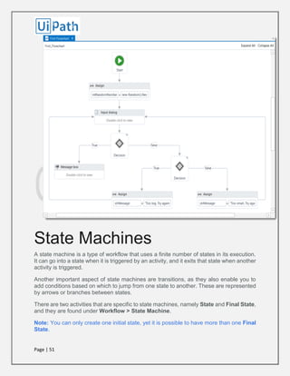 Page | 51
State Machines
A state machine is a type of workflow that uses a finite number of states in its execution.
It can go into a state when it is triggered by an activity, and it exits that state when another
activity is triggered.
Another important aspect of state machines are transitions, as they also enable you to
add conditions based on which to jump from one state to another. These are represented
by arrows or branches between states.
There are two activities that are specific to state machines, namely State and Final State,
and they are found under Workflow > State Machine.
Note: You can only create one initial state, yet it is possible to have more than one Final
State.
 