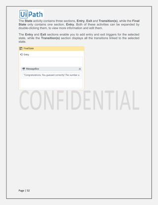 Page | 52
The State activity contains three sections, Entry, Exit and Transition(s), while the Final
State only contains one section, Entry. Both of these activities can be expanded by
double-clicking them, to view more information and edit them.
The Entry and Exit sections enable you to add entry and exit triggers for the selected
state, while the Transition(s) section displays all the transitions linked to the selected
state.
 