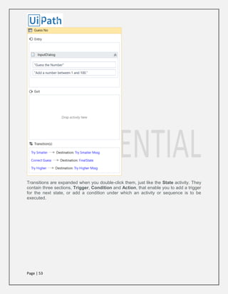 Page | 53
Transitions are expanded when you double-click them, just like the State activity. They
contain three sections, Trigger, Condition and Action, that enable you to add a trigger
for the next state, or add a condition under which an activity or sequence is to be
executed.
 