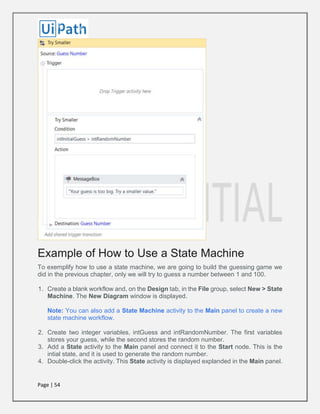 Page | 54
Example of How to Use a State Machine
To exemplify how to use a state machine, we are going to build the guessing game we
did in the previous chapter, only we will try to guess a number between 1 and 100.
1. Create a blank workflow and, on the Design tab, in the File group, select New > State
Machine. The New Diagram window is displayed.
Note: You can also add a State Machine activity to the Main panel to create a new
state machine workflow.
2. Create two integer variables, intGuess and intRandomNumber. The first variables
stores your guess, while the second stores the random number.
3. Add a State activity to the Main panel and connect it to the Start node. This is the
intial state, and it is used to generate the random number.
4. Double-click the activity. This State activity is displayed explanded in the Main panel.
 