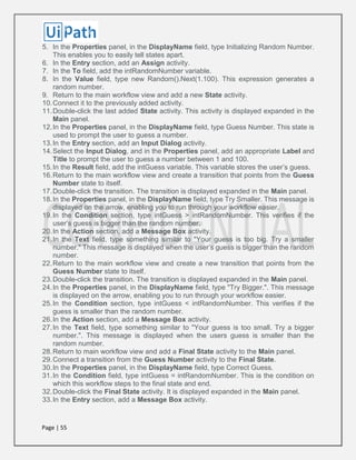Page | 55
5. In the Properties panel, in the DisplayName field, type Initializing Random Number.
This enables you to easily tell states apart.
6. In the Entry section, add an Assign activity.
7. In the To field, add the intRandomNumber variable.
8. In the Value field, type new Random().Next(1.100). This expression generates a
random number.
9. Return to the main workflow view and add a new State activity.
10.Connect it to the previously added activity.
11.Double-click the last added State activity. This activity is displayed expanded in the
Main panel.
12.In the Properties panel, in the DisplayName field, type Guess Number. This state is
used to prompt the user to guess a number.
13.In the Entry section, add an Input Dialog activity.
14.Select the Input Dialog, and in the Properties panel, add an appropriate Label and
Title to prompt the user to guess a number between 1 and 100.
15.In the Result field, add the intGuess variable. This variable stores the user’s guess.
16.Return to the main workflow view and create a transition that points from the Guess
Number state to itself.
17.Double-click the transition. The transition is displayed expanded in the Main panel.
18.In the Properties panel, in the DisplayName field, type Try Smaller. This message is
displayed on the arrow, enabling you to run through your workflow easier.
19.In the Condition section, type intGuess > intRandomNumber. This verifies if the
user’s guess is bigger than the random number.
20.In the Action section, add a Message Box activity.
21.In the Text field, type something similar to "Your guess is too big. Try a smaller
number." This message is displayed when the user’s guess is bigger than the random
number.
22.Return to the main workflow view and create a new transition that points from the
Guess Number state to itself.
23.Double-click the transition. The transition is displayed expanded in the Main panel.
24.In the Properties panel, in the DisplayName field, type "Try Bigger.". This message
is displayed on the arrow, enabling you to run through your workflow easier.
25.In the Condition section, type intGuess < intRandomNumber. This verifies if the
guess is smaller than the random number.
26.In the Action section, add a Message Box activity.
27.In the Text field, type something similar to "Your guess is too small. Try a bigger
number.". This message is displayed when the users guess is smaller than the
random number.
28.Return to main workflow view and add a Final State activity to the Main panel.
29.Connect a transition from the Guess Number activity to the Final State.
30.In the Properties panel, in the DisplayName field, type Correct Guess.
31.In the Condition field, type intGuess = intRandomNumber. This is the condition on
which this workflow steps to the final state and end.
32.Double-click the Final State activity. It is displayed expanded in the Main panel.
33.In the Entry section, add a Message Box activity.
 