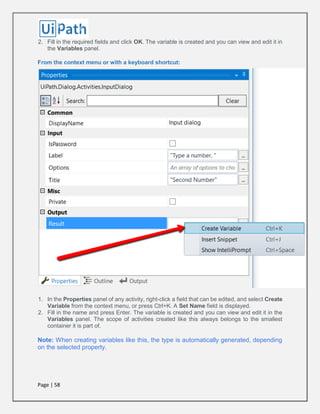 Page | 58
2. Fill in the required fields and click OK. The variable is created and you can view and edit it in
the Variables panel.
From the context menu or with a keyboard shortcut:
1. In the Properties panel of any activity, right-click a field that can be edited, and select Create
Variable from the context menu, or press Ctrl+K. A Set Name field is displayed.
2. Fill in the name and press Enter. The variable is created and you can view and edit it in the
Variables panel. The scope of activities created like this always belongs to the smallest
container it is part of.
Note: When creating variables like this, the type is automatically generated, depending
on the selected property.
 