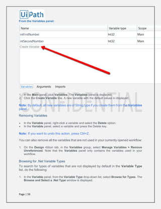 Page | 59
From the Variables panel:
1. In the Main panel, click Variables. The Variables panel is displayed.
2. Click the Create Variable line. A new variable with the default values in displayed.
Note: By default, all new variables are of String type if you create them from the Variables
panel.
Removing Variables
 In the Variable panel, right-click a variable and select the Delete option.
 In the Variable panel, select a variable and press the Delete key.
Note: If you want to undo this action, press Ctrl+Z.
You can also remove all the variables that are not used in your currently opened workflow:
1. On the Design ribbon tab, in the Variables group, select Manage Variables > Remove
Unreferenced. Note that the Variables panel only contains the variables used in your
workflow.
Browsing for .Net Variable Types
To search for types of variables that are not displayed by default in the Variable Type
list, do the following:
1. In the Variable panel, from the Variable Type drop-down list, select Browse for Types. The
Browse and Select a .Net Type window is displayed.
 