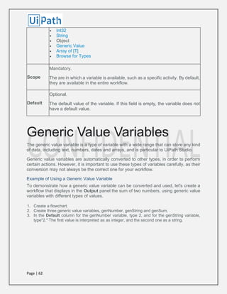 Page | 62
 Int32
 String
 Object
 Generic Value
 Array of [T]
 Browse for Types
Scope
Mandatory.
The are in which a variable is available, such as a specific activity. By default,
they are available in the entire workflow.
Default
Optional.
The default value of the variable. If this field is empty, the variable does not
have a default value.
Generic Value Variables
The generic value variable is a type of variable with a wide range that can store any kind
of data, including text, numbers, dates and arrays, and is particular to UiPath Studio.
Generic value variables are automatically converted to other types, in order to perform
certain actions. However, it is important to use these types of variables carefully, as their
conversion may not always be the correct one for your workflow.
Example of Using a Generic Value Variable
To demonstrate how a generic value variable can be converted and used, let's create a
workflow that displays in the Output panel the sum of two numbers, using generic value
variables with different types of values.
1. Create a flowchart.
2. Create three generic value variables, genNumber, genString and genSum.
3. In the Default column for the genNumber variable, type 2, and for the genString variable,
type"2." The first value is interpreted as as integer, and the second one as a string.
 