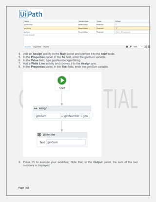 Page | 63
4. Add an Assign activity to the Main panel and connect it to the Start node.
5. In the Properties panel, in the To field, enter the genSum variable.
6. In the Value field, type genNumber+genString.
7. Add a Write Line activity and connect it to the Assign one.
8. In the Properties panel, in the Text field, enter the genSum variable.
9. Press F5 to execute your workflow. Note that, in the Output panel, the sum of the two
numbers is displayed.
 