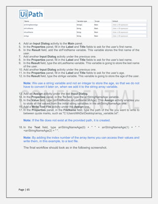 Page | 65
4. Add an Input Dialog activity to the Main panel.
5. In the Properties panel, fill in the Label and Title fields to ask for the user’s first name.
6. In the Result field, add the strFirstName variable. This variable stores the first name of the
user.
7. Add another Input Dialog activity under the previous one.
8. In the Properties panel, fill in the Label and Title fields to ask for the user’s last name.
9. In the Result field, type the strLastName variable. This variable is going to store the last name
of the user.
10. Add another Input Dialog activity under the previous one.
11. In the Properties panel, fill in the Label and Title fields to ask for the user’s age.
12. In the Result field, type the strAge variable. This variable is going to store the age of the user.
Note: We use a string variable and not an integer to store the age, so that we do not
have to convert it later on, when we add it to the string array variable.
13. Add an Assign activity under the last Input Dialog.
14. In the Properties panel, in the To field, type the arrStringNameAge variable.
15. In the Value field, type {strFirstName,strLastName,strAge}. This Assign activity enables you
to store all the values from the initial string variables in the arrStringNameAge one.
16. Add a Write Text File activity under the Assign one.
17. In the Properties panel, in the FileName field, type the path of the file you want to write to
between quote marks, such as "C:UsersMADaDesktoparray_variable.txt".
Note: If the file does not exist at the provided path, it is created.
18. In the Text field, type arrStringNameAge(0) + " " + arrStringNameAge(1) + " "
+arrStringNameAge(2) + " ".
Note: By adding the index number of the array items you can access their values and
write them, in this example, to a text file.
The final workflow should look as in the following screenshot.
 