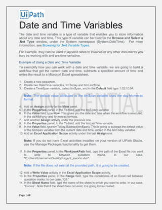 Page | 68
Date and Time Variables
The date and time variable is a type of variable that enables you to store information
about any date and time. This type of variable can be found in the Browse and Select a
.Net Type window, under the System namespace (System.DateTime). For more
information, see Browsing for .Net Variable Types.
For example, they can be used to append dates to invoices or any other documents you
may be working with and are time-sensitive.
Example of Using a Date and Time Variable
To exemplify how you can work with a date and time variable, we are going to build a
workflow that get the current date and time, subtracts a specified amount of time and
writes the result to a Microsoft Excel spreadsheet.
1. Create a new sequence.
2. Create two DateTime variables, timToday and timLastTime.
3. Create a TimeSpan variable, called timSpan, and in the Default field type 1.02:10:04.
Note: The default value attributed to the timSpan variable uses the day.hh:mm:ss
format.
4. Add an Assign activity to the Main panel.
5. In the Properties panel, in the To field, add the timToday variable.
6. In the Value field, type Now. This gives you the date and time when the workflow is executed,
in the dd/MM/yyyy and hh:mm:ss formats.
7. Add another Assign activity under the previous one.
8. In the Properties panel, in the To field, add the timLastTime variable.
9. In the Value field, type timToday.Subtract(timSpan). This is going to subtract the default value
of the timSpan variable from the current date and time, stored in the timToday variable.
10. Add an Excel Application Scope activity under the last Assign one.
Note: If you do not have Excel activities installed on your version of UiPath Studio,
use the Manage Packages functionality to get them.
11. In the Properties panel, in the WorkbookPath field, type the path of the Excel file you want
to write to, between quotation marks. In our case,
"C:UsersUsernameDesktopurgent_invoice.xlsx".
Note: If the file does not exist at the provided path, it is going to be created.
12. Add a Write Value activity in the Excel Application Scope activity.
13. In the Properties panel, in the Range field, type the coordinates of an Excel cell between
quotation marks. In our case, “G8.”
14. In the Sheet Name field, type the name of the sheet in which you want to write. In our case,
“Invoice”. Note that if the sheet does not exist, it is going to be created.
 
