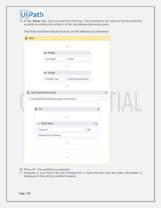 Page | 69
15. In the Value field, type timLastTime.ToString. This transforms the value of the timLastTime
variable to a string and writes it to the coordinates previously given.
The final workflow should look as in the following screenshot.
16. Press F5. The workflow is executed.
17. Navigate to your Excel file and double-click it. Note that the time and date information is
displayed in the cell you pointed towards.
 