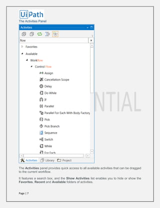 Page | 7
The Activities Panel
The Activities panel provides quick access to all available activities that can be dragged
to the current workflow.
It features a search box, and the Show Activities list enables you to hide or show the
Favorites, Recent and Available folders of activities.
 
